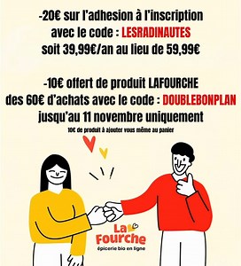 Hello Hello, Apparemment vous ne comprenez pas la nouvelle offre LaFourche !! Avec le code : LESRADINAUTES vous avez -20€ sur l’adhésion, soit 39,99€ au lieu de 59,99€ pour une année. Mais maintenant vous avez aussi un deuxième code : DOUBLEBONPLAN qui vous offre 10€ de produits LaFourche des 60€ d’achats !! C’est à vous d’ajouter 10€ de produit LaFourche dans le panier, ceux de votre choix selon vos envies et vos goûts et grâce au code vous aurez les -10€ déduit !! Cette nouvelle offre est vala