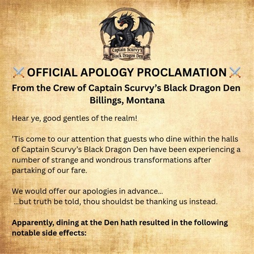 I’ve seen several fun “Apology posts” from restaurants from Georgia to South Africa listing the side effects of going to their establishments and thought, why should Captain Scurvy’s Black Dragon Den be left out? Of course, we had to do it our way. ⚔️🐉 Enjoy the video - I have all of the "side effects" listed below ________________________________________ An Official Apology from the Council of Captain Scurvy’s Black Dragon Den Apparently, dining within our hallowed halls hath led to the follow