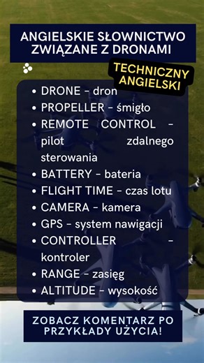 🚁 Bez tych słów nie ogarniesz drona! 🌐 www.as-szkola.online Lista słów (angielski – polski): • DRONE – dron • PROPELLER – śmigło • REMOTE CONTROL – pilot zdalnego sterowania • BATTERY – bateria • FLIGHT TIME – czas lotu • CAMERA – kamera • GPS – GPS (system nawigacji) • CONTROLLER – kontroler • RANGE – zasięg • ALTITUDE – wysokość Rozwinięcie z wymową, tłumaczeniem i przykładem: DRONE /drəʊn/ – dron 👉 The drone is flying over the park. – Dron leci nad parkiem. PROPELLER /prəˈpelə/ – śmigło 👉