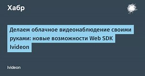 Делаем облачное видеонаблюдение своими руками: новые возможности Web SDK Ivideon