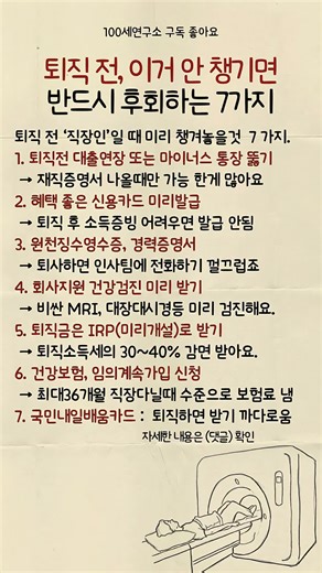 퇴직 전 꼭 챙겨야 할 7가지 1️⃣ 대출연장, 마이너스 통장 개설 → 재직증명서 나올 때만 가능한 대출이 많습니다. 직장생활 할 때 미리 발급해 놓으세요. 신청처: 은행 | 시기: 퇴사 1~2개월 전 2️⃣ 혜택 좋은 신용카드 발급 → 퇴직 후 소득증빙이 어려우면 신용카드 발급이 거절됩니다. 지금 받아두세요. 신청처: 은행/카드사 | 시기: 퇴사 1개월 전 3️⃣ 원천징수영수증, 경력증명서 → 퇴사하면 회사에 전화하기 껄끄럽습니다. 미리 받아두세요. 신청처: 회사 인사팀 | 시기: 퇴사 1주일 전 4️⃣ 회사 지원 건강검진 받기 → 비싼 MRI, 대장내시경 등 필요한 검사를 미리 받으세요. 퇴직 후엔 전액 본인 부담입니다. 신청처: 회사 보건팀 | 시기: 퇴사 1개월 전 5️⃣ 퇴직금은 IRP(개인형 퇴직연금)로 받기 → 일반 통장으로 받으면 세금이 많이 깎입니다. IRP로 받으면 30~40% 세금을 줄일 수 있습니다. 신청처: 은행 앱 | 시기: 퇴사 1주일 전 6️⃣ 건강보험 