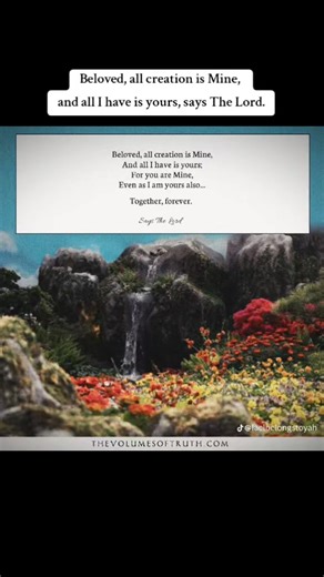 Beloved, all creation is Mine, And all I have is yours; For you are Mine, Even as I am yours also... Together, forever. Says The Lord Source/Excerpt from: https://www.thevolumesoftruth.com/Words_To_Live_By..._More_Words_of_Wisdom_From_The_Lord,_Our_God_and_Savior#In_Union_With_The_Messiah | Jedidiah Michtam