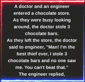 JOKE OF THE DAY: A doctor and an engineer entered a chocolate store. As they were busy looking around, the doctor stole 3 chocolate bars. As they left the store, the doctor said to engineer, "Man! I'm the best thief ever, I stole 3 chocolate bars and no one saw me. You can't beat that." The engineer replied, "Okay, you wanna see something better? Let's go back to the store and I'll show you real stealing." So they both went up to the counter and the engineer said to the shop boy, "Hey, would you