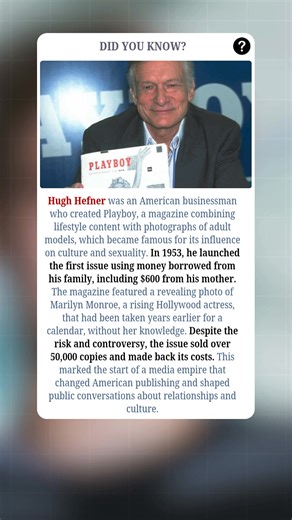 Hugh Hefner was an American businessman who created Play*boy, a magazine combining lifestyle content with photographs of adult models, which became famous for its influence on culture and sexuality. In 1953, he launched the first issue using money borrowed from his family, including $600 from his mother. The magazine featured a revealing photo of Marilyn Monroe, a rising Hollywood actress, that had been taken years earlier for a calendar, without her knowledge. Despite the risk and controversy, 