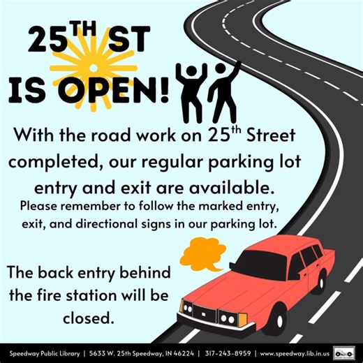 25th Street is now open! With the road work completed, our regular parking lot entry and exit are available. Please remember to follow the marked entry, exit, and directional signs in our parking lot. The gate for the entrance behind the fire station will be closed | Speedway Public Library