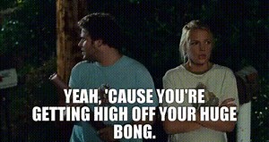 Yeah, 'cause you're getting high off your huge bong.