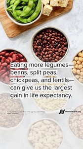 The largest expected life expectancy gain would be made by eating more legumes—more beans, split peas, chickpeas, and lentils. Legumes are not only packed with vitamins, minerals, protein, fiber, and antioxidants, but they may be one of the cheapest, nutrient-dense foods we can eat. Legume consumption is associated with a slimmer waist and improving the regulation of blood sugar and insulin levels. Beans are packed with fiber, folate, and potassium, and may help reduce our risk of cardiovascular