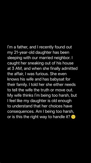 Am I being too harsh, or is this the right way to handle it? ☹️ I'm a father, and I recently found out my 21-year-old daughter has been sleeping with our married neighbor. I caught her sneaking out of his house at 3 AM, and when she finally admitted the affair, I was furious. She even knows his wife and has babysat for their family. I told her she either needs to tell the wife the truth or move out. My wife thinks I'm being too harsh, but I feel like my daughter is old enough to understand that 
