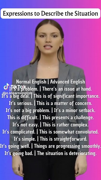 Normal English |Advanced Expressions to Describe the Situation In English Learn English Expressions Expressions to Describe the Situation Normal English | Advanced English It’s a problem. | There’s an issue at hand. It’s a big deal. | This is of significant importance. It’s serious. | This is a matter of concern. It’s not a big problem. | It’s a minor setback. This is difficult. | This presents a challenge. It’s not easy. | This is rather complex. It’s complicated. | This is somewhat convoluted.