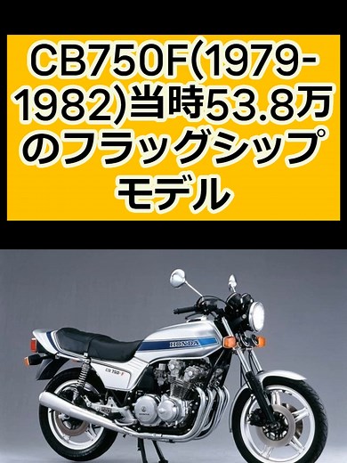 CB750F(1979-1982)当時53.8万のフラッグシップモデル CB750Fは1979年に発売されたホンダのフラッグシップモデルです 1969年発売の並列4気筒第1世代であるCB750FOURに次ぐ、第2世代です 当時、日本市場では750ccを上限とするメーカーによる自主規制があり これは1990年に撤廃されるまで続いたので、750（ナナハン）が当時の最高モデルでした CB750Fのボディは、前年に登場した、規制のない国外向けモデルCB900Fをベースにしています 外観はほぼ同じ、排気量のみ国内向けに調整しています そのエンジンは、耐久レーサーRCB1000のエンジンを公道市販車用に最適化したものです 空冷4ストローク並列4気筒DOHC4バルブ、最高出力68PS（81年に70PS） ジュラルミン鍛造セパレートハンドル、トリプルディスクブレーキ、 アジャスタブルリアショック、コムスターホイールなど先進の装備を誇り、 派生車種を含めて年間1万台以上のセールスを記録しました 当時の日本は空前のバイクブームの真っ最中で、1981年から1982年には オートバイの国内総生産台数は700万