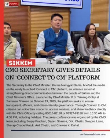 CMO Secretary Gives Details on ‘Connect to CM’ Platform Gangtok, October 14: The Secretary to the Chief Minister office, Karma Namgyal Bhutia, briefed the media on the newly launched ‘Connect to CM’ platform, an initiative aimed at strengthening direct communication between the people of Sikkim and the Chief Minister’s Office. Launched by Chief Minister P.S. Tamang-Golay at Samman Bhawan on October 13, 2025, the platform seeks to ensure transparent, efficient, and citizen-friendly governance. Th