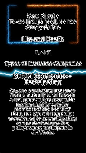 One Minute Texas Insurance License Study Guide - Life and Health Part 11 - TYPES OF INSURANCE COMPANIES Mutual Companies - Participating Mutual insurance companies are also organized and incorporated under state laws, but they have no stockholders. Instead, the owners are the policyholders. Anyone purchasing insurance from a mutual insurer is both a customer and an owner. He has the right to vote for members of the board of directors. Mutual companies are referred to as participating companies b