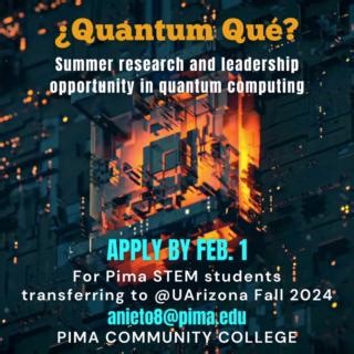 Pima STEM students who are ready to transfer to the University of Arizona in Fall 2024, have a competitive GPA and are U.S. citizens, nationals or permanent residents are encouraged to apply to the National Science Foundation ¿Quantum Qué? Summer Research & Leadership Program. Feb. 1 is the deadline to apply for this Pima-UArizona Center of Quantum Networks (CQN) partnership opportunity. Benefits include a $6,000 stipend plus coverage of travel, housing and meal expenses for Summer 2024. This is