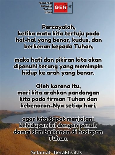 Percayalah, ketika mata kita tertuju pada hal-hal yang benar, kudus, dan berkenan kepada Tuhan, maka hati dan pikiran kita akan dipenuhi terang yang memimpin hidup ke arah yang benar. Oleh karena itu, mari kita arahkan pandangan kita pada firman Tuhan dan kebenaran-Nya setiap hari, agar kita dapat menjalani kehidupan ini dengan penuh damai dan berkenan di hadapan Tuhan. Selamat Beraktivitas di Senin, 12 Januari 2026 #inspirasirohani #katamotivasihidup #motivasikristen #kumpulankatabijaktentangke