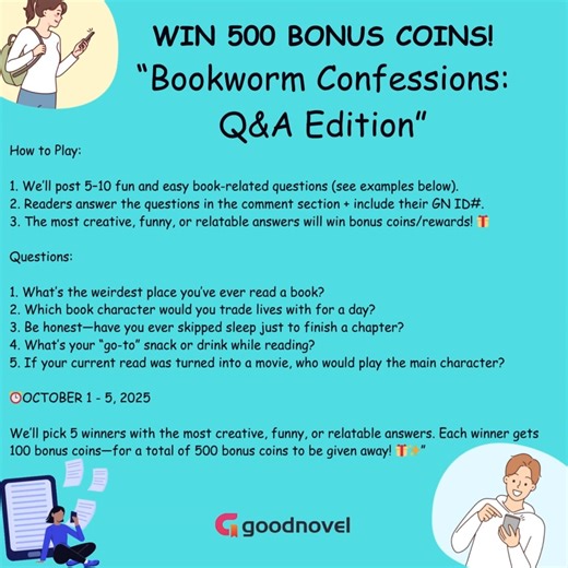 READ FULL CHAPTERS HERE: https://goodnovel.onelink.me/j1Q7/t5u9x00c WIN 500 BONUS COINS! “Bookworm Confessions: Q&A Edition” 📚✨ How to Play: 1. Answer the 5 fun and easy book-related questions. (See Below) 2. Readers answer the questions in the comment section include their GN ID#. 3. The most creative, funny, or relatable answers will win bonus coins/rewards! 🎁 Questions: 1. What’s the weirdest place you’ve ever read a book? 2. Which book character would you trade lives with for a day? 3. Be 
