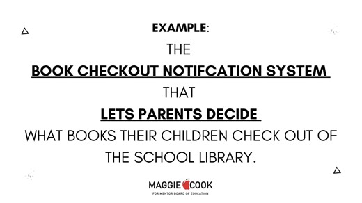 Maggie Cook created and passed common sense solutions for library materials. Do NOT believe scare tactics. Parents are notified every time a book is checked out and they can choose to supply permission slips for every book their child checks out. Learn more at: https://www.mcook4mentorschools.com/news#:~:text=Channel 5 Cleveland and Fox 8 News Covers Book Policy and Interview Board President Maggie Cook | Maggie Cook for Mentor School Board