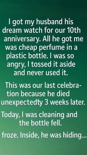For our 10th anniversary, I gave him the watch he’d always wanted. He gave me a plastic perfume bottle that looked like a last-minute afterthought. I was disappointed. I shoved it in a drawer and forgot about it. Then, while cleaning months after his sudden death, I dropped the bottle. A folded note slipped out. In his messy handwriting: “I know this perfume is temporary. But next month I’ll surprise you with the necklace you’ve been dreaming about. Thank you for believing in me even when I don’