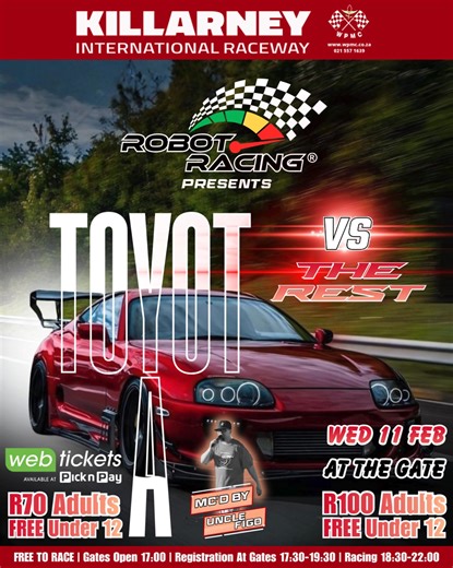 IT’S TOYOTA vs THE REST AT KILLARNEY ROBOT RACING! Motorsport at its purest: - two cars stand at a red light, the light goes green and whoever crosses the finish line first, 400 metres away, is the winner. PURE ADRENALIN: It’s the closest you can get to street racing without breaking the law! WEDNESDAY 11 FEBRUARY: 6:30pm – 10:00pm ONLINE FROM WEBTICKETS: Adults R70, under-12s free AT THE GATE: Adults R100, under-12s free. NO EXTRA CHARGE TO RACE! Just bring a roadworthy car, a crash helmet, lon