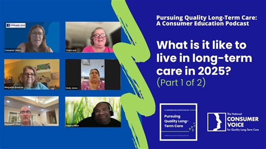 In spring 2025, Consumer Voice conducted a nationwide survey of long-term care residents to learn what daily life is like in their facilities. The questions ranged from whether residents feel they are treated with dignity and respect to how appealing their meals are, and everything in between. In this two-part podcast, we discuss the survey results and explore key themes with the residents themselves, who serve on Consumer Voice’s Consumer Advisory Council. They share their thoughts and experien