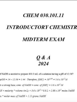 CHEM 030.101.11 INTRODUCTORY CHEMISTRY MIDTERM EXAM Q & A 2026 (Complete And Verified Study material) (5pages) LEARNEXAMS What mass of NaOH is needed to prepare 800.0 mL of a solution having a pH of 12.56? (6 points) pH = 12.56. pOH = 14 â€“ 12.56 = 1.44 Therefore, [OH- ] = 10-1.44 = 3.6 x 10-2 M Since NaOH is a strong base, conc. of NaOH = conc. of [OH- ] = 3.6 x 10-2 M moles of NaOH = molarity * volume (in L) = 3.6 x 10-2 * 0.8 L = 2.88 x 10-2 moles NaOH grams = moles * molar mass of NaOH = 1.