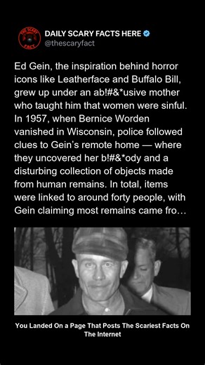 Thescaryfact ™ on Instagram: "Ed Gein’s gruesome crimes changed horror forever. When police searched his Wisconsin farmhouse in 1957, they discovered human remains crafted into masks, furniture, and clothing — pieces believed to originate from around forty different people. Though Gein insisted many came from grave-robbing, his conviction for Bernice Worden’s sl*ying revealed the horrifying truth: he was capable of much more. His disturbing legacy inspired Leatherface, Norman Bates, and Buffalo 