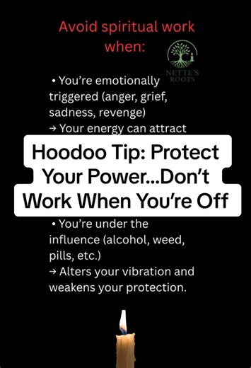 Hoodoo Tip: Protect Your Power…Don’t Work When You’re Off One of the most important things to understand about Hoodoo or any spiritual work: your energy matters more than the tools. If you’re not grounded, clear, and present, your work can backfire or fall flat. Don’t rush to light candles or throw a jar together if you’re not right within. Here’s when not to do Hoodoo and why it matters: ⛔ Avoid spiritual work when: \t•\tYou’re emotionally triggered (anger, grief, sadness, revenge) → Your energ