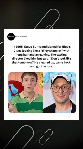 In 1995, Steve Burns auditioned for Blue's Clues looking like a "dirty skate rat" with long hair and an earring. The casting director liked him but said, "Don't look like that tomorrow." He cleaned up, came back, and got the role. | FlicksIncredible