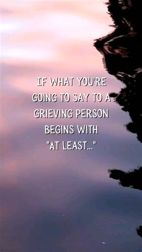 least..." This phrase, no matter what it is followed by, though often well-intentioned, can inadvertently minimize the grieving person's pain and the significance of their loss. Comments like "At least they lived a long life" or "At least you have good memories" or even worse, "At least you still have....." come across as dismissive, suggesting that our grief should be less than it is. Although they might be meant to offer consolation, these words instead imply that the loss is less tragic and t