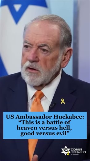 “This is a battle of heaven versus hell, good versus evil… [Hamas] comes from an evil that originates from the most demonic forces that have ever been unleashed on this earth”. - US Ambassador to Israel Mike Huckabee, on the battle between Israel and Hamas which exists on so much more than a political level. | Zionist Federation of Australia