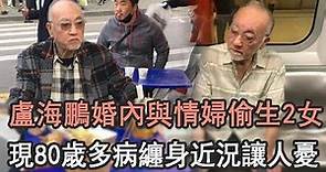 80歲盧海鵬近況讓人憂，曾拋妻棄子與情婦偷生2女，晚年多病纏身無藥可醫太心酸# TVB#娛記太太