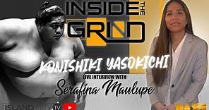 KONISHIKI YASOKICHI LIVE INTERVIEW - INSIDE THE GRIND with Serafina Maulupe