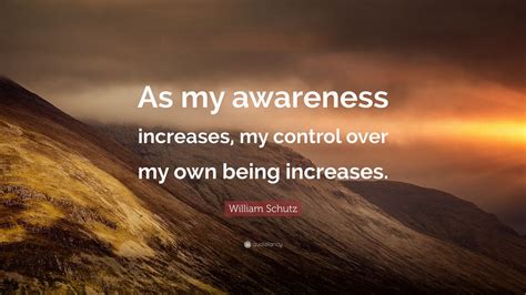 William Schutz Quote As My Awareness Increases My Control Over My