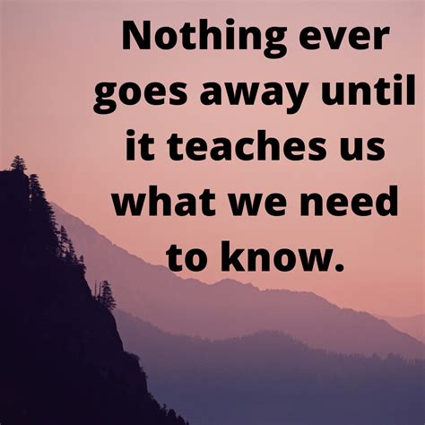 Nothing Ever Goes Away Until It Teaches Us What We Need To Know