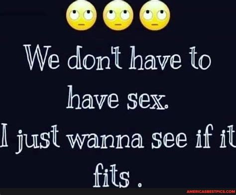 We Dont Have To Have Sex I Just Wanna See If It Fits America’s Best Pics And Videos