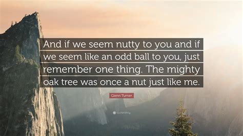 Like mighty oak trees, down by that stream that never ends. Glenn Turner Quote: "And if we seem nutty to you and if we seem like an odd ball to you, just ...