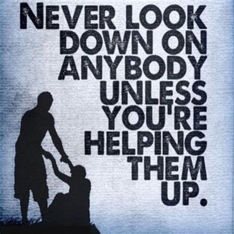 Never Look Down On Anybody Unless Youre Helping Them Up