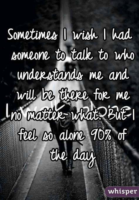 sometimes i wish i had someone to talk to who understands me and will be there for me no matter