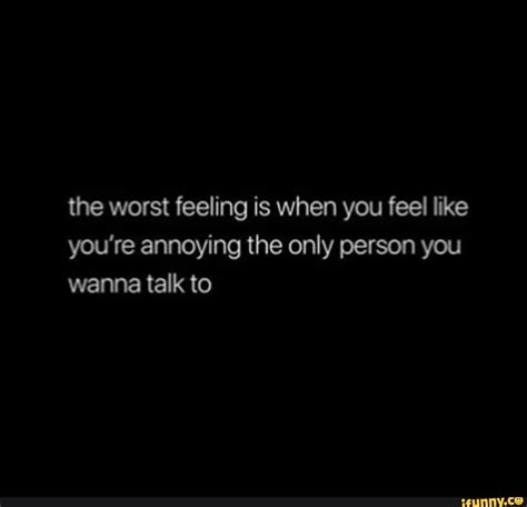 The Worst Feeling Is When You Feel Like Youre Annoying The Only Person