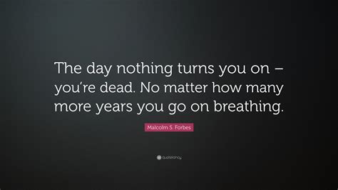 Malcolm S Forbes Quote The Day Nothing Turns You On Youre Dead No Matter How Many More