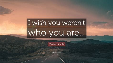 Carian Cole Quote I Wish You Werent Who You Are