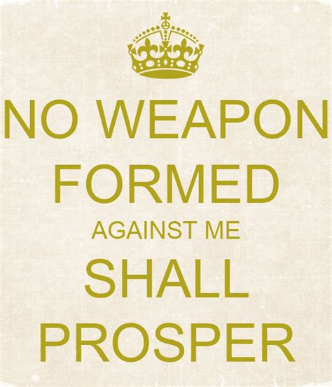 Enjoy reading and share 8 famous quotes about no weapon shall prosper with everyone. NO WEAPON FORMED AGAINST ME SHALL PROSPER Poster | laquandavis94 | Keep Calm-o-Matic