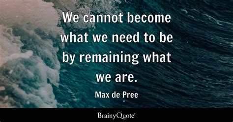 We Cannot Become What We Need To Be By Remaining What We Are Max De