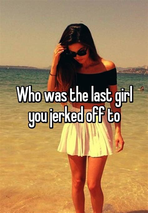 Who Was The Last Girl You Jerked Off To