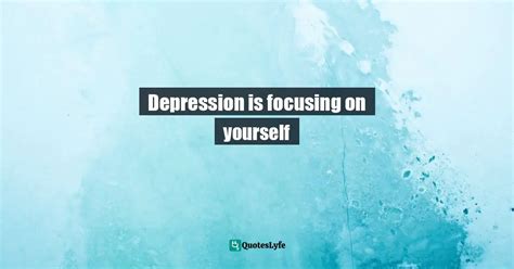 Depression Is Focusing On Yourself Quote By On Your Troubles And