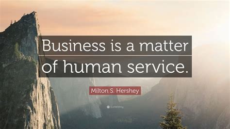 List 15 wise famous quotes about milton hershey: Milton S. Hershey Quote: "Business is a matter of human service."