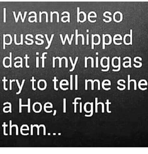 i wanna be so pussy whipped dat if my niggas try to tell me she a hoe i fight them hoe meme on