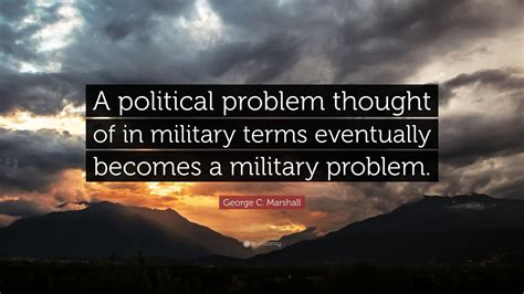 Gcb was an american soldier and statesman. George C. Marshall Quote: "A political problem thought of in military terms eventually becomes a ...