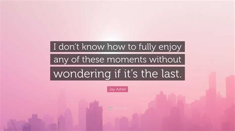 jay asher quote “i don t know how to fully enjoy any of these moments without wondering if it s