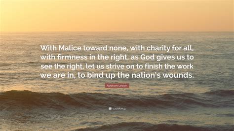 Malice, or ill will, is the intention to harm or deprive another in an illegal or immoral way, or to take pleasure in another's misfortune. Abraham Lincoln Quote: "With Malice toward none, with charity for all, with firmness in the ...