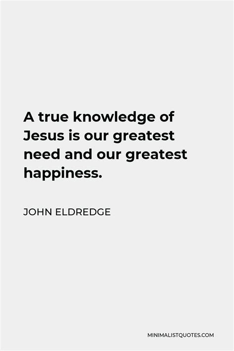 John Eldredge Quote A True Knowledge Of Jesus Is Our Greatest Need And